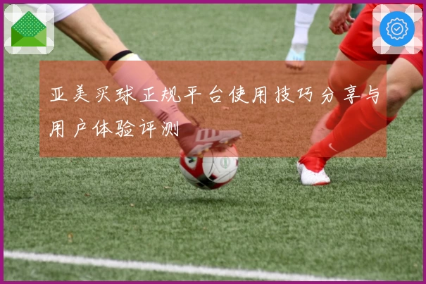 亚美买球正规平台使用技巧分享与用户体验评测